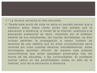 * La tercera vertiente la más discutida.
 Desde este punto de vista no seria un pecado pensar que a
mediano plazo hasta cierto punto sea posible que la
educación a distancia, a través de la Internet, sustituya a la
educación presencial es decir, impartida por el profesor
delante de sus estudiantes, las nuevas tecnologías, se dice
incluso permiten la propagación a mayor número de
alumnos de una cátedra que en otras circunstancias seria
recibida por unas cuantas decenas indudablemente, estas
tecnologías permiten difundir de manera más extensa
conocimientos que antes quedaban encerrados tras los
muros de las escuelas, o las universidades. El problema
central radica en las posibilidades reales no sólo de la
Internet, sino de la educación a distancia.
 