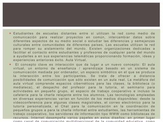  Estudiantes de escuelas distantes entre si utilizan la red como medio de
comunicación para realizar proyectos en común, intercambiar datos sobre
diferentes aspectos de su medio social o estudiar las diferencias y semejanzas
culturales entre comunidades de diferentes países. Las escuelas utilizan la red
para romper su aislamiento del mundo. Existen organizaciones dedicadas a
facilitar el contacto entre estudiantes y profesores de cualquier parte del mundo
a ayudarles a en sus experiencias telemáticas proporcionando formación, ideas y
experiencias anteriores éxito. Aula Virtual.
 El concepto clave es interacción que da lugar a un nuevo concepto: El aula
virtual, un entorno de enseñanza / aprendizaje basado en un sistema de
comunicación mediada por ordenador, un espacio simbólico en el que se produce
la interacción entre los participantes. Se trata de ofrecer a distancia
posibilidades de comunicación que sólo existen en un aula real. La metáfora del
aula virtual comprende espacios cibernéticos para las clases, la biblioteca (o
mediateca), el despacho del profesor para la tutoría, el seminario para
actividades en pequeño grupo, el espacio de trabajo cooperativo e incluso la
cafetería para la charla relajante entre los alumnos. Las tecnologías empleadas
en diversas experiencias varían en función de los medios disponibles: desde la
videoconferencia para algunas clases magistrales, el correo electrónico para la
tutoría personalizada, el Chat para la comunicación en la coordinación de
pequeños grupos a para la charla informal entre estudiantes, las herramientas de
trabajo cooperativo, los servidores de información tipo WWW como bibliotecas de
recursos. Internet desempeña varios papeles en estos diseños: en primer lugar
 