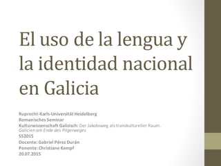 El	
  uso	
  de	
  la	
  lengua	
  y	
  
la	
  identidad	
  nacional	
  
en	
  Galicia
Ruprecht-­‐Karls-­‐Universität	
  Heidelberg
Romanisches	
  Seminar
Kulturwissenschaft	
  Galizisch:	
  Der	
  Jakobsweg	
  als	
  transkultureller	
  Raum.	
  
Galicien	
  am	
  Ende	
  des	
  Pilgerweges
SS2015
Docente:	
  Gabriel	
  Pérez	
  Durán
Ponente:	
  Christiane	
  Kempf	
  
20.07.2015
 