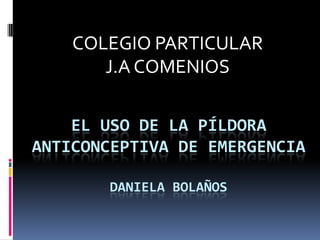 EL USO DE LA PÍLDORA
ANTICONCEPTIVA DE EMERGENCIA
DANIELA BOLAÑOS
COLEGIO PARTICULAR
J.A COMENIOS
 