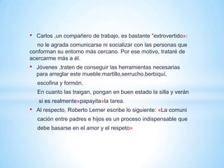 •   Carlos ,un compañero de trabajo, es bastante "extrovertido»:
   no le agrada comunicarse ni socializar con las personas que
conforman su entorno más cercano. Por ese motivo, trataré de
acercarme más a él.
•   Jóvenes ,traten de conseguir las herramientas necesarias
    para arreglar este mueble:martillo,serrucho,berbiquí,
    escofina y formón.
    En cuanto las traigan, pongan en buen estado la silla y verán
    si es realmente»papayita»la tarea.
•   Al respecto, Roberto Lerner escribe lo siguiente: «La comuni
    cación entre padres e hijos es un proceso indispensable que
    debe basarse en el amor y el respeto»
 