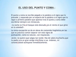 El punto y coma se escribe pegado a la palabra o el signo que lo
precede, y separado por un espacio de la palabra o el signo que lo
sigue a primera palabra que aparece tras el punto y coma debe
escribirse siempre con minúscula.
«la noche es frìa;el bosque está desnudo;¿es el viento el que gime
en la soledad?»
La única excepción se da en obras de contenido lingüìstico,en las
que es práctica común separar con este signo de
puntuación, como es natural, con mayúscula.
Javier, no quiero que salgas tan tarde; Has de saber,muchacho,que
tu padre era un gran amigo mìo;Estoy a sus órdenes, mi
coronel;Usted acérquese inmediatamente.
 
