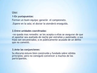 Uso:
1-En yuxtapuestas:
Forman un buen equipo; ganarán el campeonato.
.Espere en la sala; el doctor lo atenderá enseguida.

2.Entre unidades coordinadas:
«no queda mas remedio: se les acepta o ellos se aseguran de que
el opositor sea asaltado de noche por extraños y asesinado; o sus
hijos son secuestrados; o es públicamente acusado de un delito
que no cometió.

3.Ante las conjunciones:
Su discurso estuvo bien construido y fundado sobre sólidos
principios; pero no consiguió convencer a muchos de los
participantes.
 