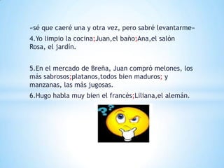 «sé que caeré una y otra vez, pero sabré levantarme»
4.Yo limpio la cocina;Juan,el baño;Ana,el salón
Rosa, el jardín.


5.En el mercado de Breña, Juan compró melones, los
más sabrosos;platanos,todos bien maduros; y
manzanas, las más jugosas.
6.Hugo habla muy bien el francès;Liliana,el alemán.
 