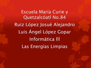 Escuela María Curie y
Quetzalcóatl No.84
Ruiz López Josué Alejandro
Luis Ángel López Gopar
Informática lll
Las Energías Limpias
 