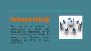 Autoaprendizaje
Sin duda es un sistema de
autoformación en donde cada
estudiante es responsable de su
propio aprendizaje y conocimiento. Se
rompen las barreras físicas
territoriales en donde no existe
nacionalidad
 
