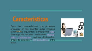 Características
Entre las características que podemos
encontrar en las distintas aulas virtuales
tenemos las siguientes: el tradicional Foro,
descarga de apuntes, exámenes on-line,
video conferencias, noticias destacadas,
grillas de estudios y correlatividades entre
otras.
 