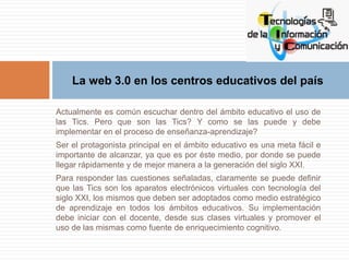 La web 3.0 en los centros educativos del país 
Actualmente es común escuchar dentro del ámbito educativo el uso de 
las Ti...