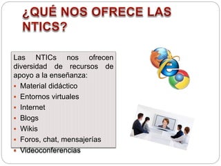 Las NTICs nos ofrecen
diversidad de recursos de
apoyo a la enseñanza:
 Material didáctico
 Entornos virtuales
 Internet
 Blogs
 Wikis
 Foros, chat, mensajerías
 Videoconferencias
 