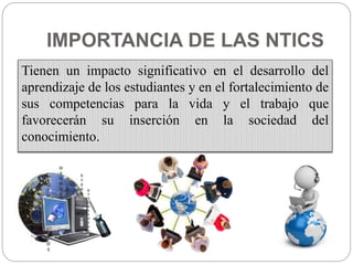 IMPORTANCIA DE LAS NTICS
Tienen un impacto significativo en el desarrollo del
aprendizaje de los estudiantes y en el fortalecimiento de
sus competencias para la vida y el trabajo que
favorecerán su inserción en la sociedad del
conocimiento.
 