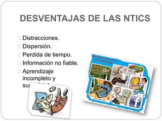 DESVENTAJAS DE LAS NTICS
Distracciones.
Dispersión.
Perdida de tiempo.
Información no fiable.
Aprendizaje
incompleto y
superficial.
 