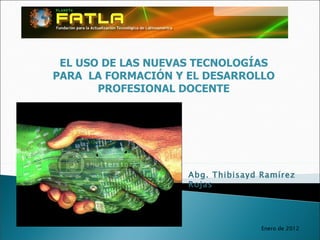 EL USO DE LAS NUEVAS TECNOLOGÍAS PARA  LA FORMACIÓN Y EL DESARROLLO PROFESIONAL DOCENTE Abg. Thibisayd Ramírez Rojas Enero de 2012 