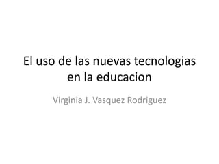 El uso de las nuevas tecnologias
        en la educacion
     Virginia J. Vasquez Rodriguez
 