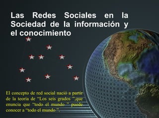 Las Redes Sociales en la Sociedad de la información y el conocimiento El concepto de red social nació a partir de la teorí...