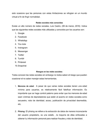 esto ocasiona que las personas con estas limitaciones se refugian en un mundo
virtual​ ​a​ ​fin​ ​de​ ​fingir​ ​normalidad.
Redes​ ​sociales​ ​más​ ​conocidas
Existe un alto número de redes sociales, Luis Castro, (06 de marzo, 2016) Indica
que​ ​las​ ​siguientes​ ​redes​ ​sociales​ ​más​ ​utilizadas​ ​y​ ​conocidos​ ​por​ ​los​ ​usuarios​ ​son:
1. Google
2. Facebook
3. WhatsApp
4. You​ ​tube
5. Instragram
6. Messenger
7. Twitter
8. Tumblr
9. Pinterest
10.Snapchat
Riesgos​ ​en​ ​las​ ​redes​ ​sociales:
Todos conocen las redes sociales sin embargo no todos saben el riesgo que pueden
ocasionar​ ​el​ ​no​ ​saber​ ​manejar​ ​estas​ ​herramientas.
1. Menores de edad: ​A pesar de que varias redes sociales tienen una edad
mínima para usuarios, es relativamente fácil falsificar información. Es
importante que se haga control paterno para evitar que los menores de edad
sean víctimas de depredadores que están al acecho en redes sociales como
secuestro, robo de identidad, acoso, publicación de privacidad desmedida,
etc.
2. Phising: El phising se refiere a la extracción de datos de manera inconsciente
del usuario propietario, es una estafa , la mayoría de ellas enfocadas a
obtener​ ​tu​ ​información​ ​personal​ ​para​ ​realizar​ ​fraudes​ ​y​ ​robo​ ​de​ ​identidad.
 