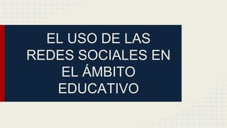 EL USO DE LAS
REDES SOCIALES EN
EL ÁMBITO
EDUCATIVO
 