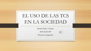 EL USO DE LAS TCS
EN LA SOCIEDAD
Beatriz Pérez Amado
M1C2G36-087
Proyecto integrador
 