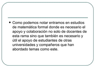 Como podemos notar entramos en estudios de matemática formal donde es necesario el apoyo y colaboración no solo de docentes de esta rama sino que también es necesario y útil el apoyo de estudiantes de otras universidades y compañeros que han abordado temas como este. 