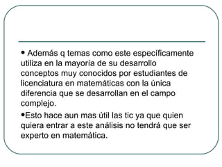 Además q temas como este específicamente utiliza en la mayoría de su desarrollo conceptos muy conocidos por estudiantes de licenciatura en matemáticas con la única diferencia que se desarrollan en el campo complejo. Esto hace aun mas útil las tic ya que quien quiera entrar a este análisis no tendrá que ser experto en matemática. 
