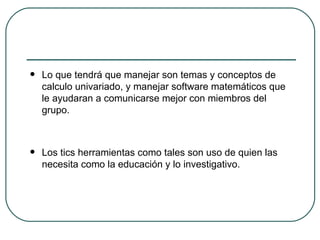 Lo que tendrá que manejar son temas y conceptos de calculo univariado, y manejar software matemáticos que le ayudaran a comunicarse mejor con miembros del grupo. Los tics herramientas como tales son uso de quien las necesita como la educación y lo investigativo. 