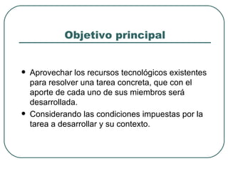 Objetivo principal Aprovechar los recursos tecnológicos existentes para resolver una tarea concreta, que con el aporte de cada uno de sus miembros será desarrollada. Considerando las condiciones impuestas por la tarea a desarrollar y su contexto. 