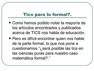 Tics para lo formal?.  Como hemos podido notar la mayoría de los artículos encontrados y publicados acerca de TICS nos habla de educación. Pero es difícil encontrar quien nos hable de la parte formal, lo que nos pone a cuestionarnos “¿será posible las tics en las ciencias puras para nuestro caso matemática formal?.”  