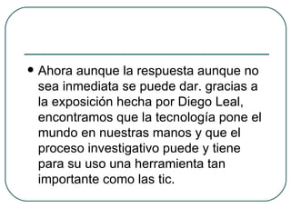 Ahora aunque la respuesta aunque no sea inmediata se puede dar. gracias a la exposición hecha por Diego Leal, encontramos que la tecnología pone el mundo en nuestras manos y que el proceso investigativo puede y tiene para su uso una herramienta tan importante como las tic. 