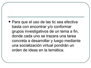 Para que el uso de las tic sea efectiva basta con encontrar y/o conformar grupos investigativos de un tema a fin, donde cada uno se trazara una tarea concreta a desarrollar y luego mediante una socialización virtual pondrán un orden de ideas en la temática. 