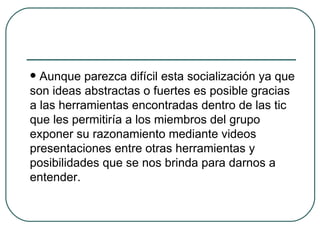 Aunque parezca difícil esta socialización ya que son ideas abstractas o fuertes es posible gracias a las herramientas encontradas dentro de las tic que les permitiría a los miembros del grupo exponer su razonamiento mediante videos presentaciones entre otras herramientas y posibilidades que se nos brinda para darnos a entender. 