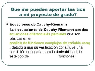 Que me pueden aportar las tics a mi proyecto de grado? Ecuaciones de Cauchy-Riemann Las  ecuaciones de Cauchy-Riemann  son dos  ecuaciones diferenciales parciales  que son básicas en el  análisis de funciones complejas de variable compleja , debido a que su verificación constituye una condición necesaria para la derivabilidad de este tipo de  funciones. (Biblioteca de Consulta Microsoft® Encarta® 2002.) 