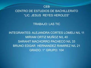 CEB CENTRO DE ESTUDIOS DE BACHILLERATO “LIC. JESUS  REYES HEROLES” TRABAJO: LAS TIC INTEGRANTES: ALEJANDRA CORTES LOMELI N/L 11 MIRIAM ORTIZ MUÑOZ N/L 40 SARAHIT MACHORRO PACHECO N/L 33 BRUNO EDGAR  HERNANDEZ RAMIREZ N/L 21 GRADO: 1° GRUPO: 104 