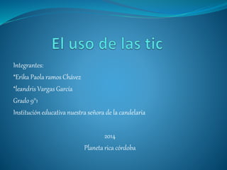 Integrantes: 
*Erika Paola ramos Chávez 
*leandris Vargas García 
Grado 9°1 
Institución educativa nuestra señora de la candelaria 
2014 
Planeta rica córdoba 
 