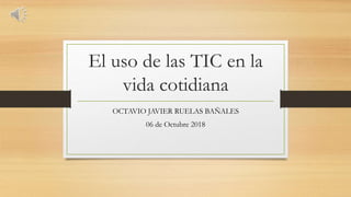 El uso de las TIC en la
vida cotidiana
OCTAVIO JAVIER RUELAS BAÑALES
06 de Octubre 2018
 