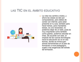 LAS TIC EN EL ÁMBITO EDUCATIVO
 La vida nos cambio a todos, y
ahora las clases se dan por
computadoras, pero debes de
contar con internet, para estar
presente en tu aula, también para
hacer tareas, para mandarlas
tareas, es una necesidad, no
podemos dejar de un lado, pues es
muy importante como también
como padres, podemos estudiar en
línea, De acuerdo con esto, el
impacto de las nuevas tecnologías
hacia la educación se ve en dos
formas, donde se inmiscuyen
dichas herramientas en el plan de
formación a nivel pedagógico,
sujeto a las exigencias del estrato
de formación.
 