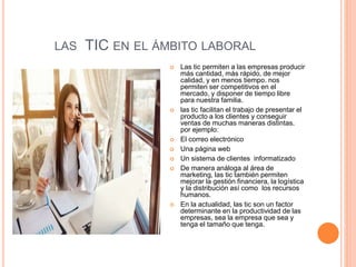 LAS TIC EN EL ÁMBITO LABORAL
 Las tic permiten a las empresas producir
más cantidad, más rápido, de mejor
calidad, y en menos tiempo. nos
permiten ser competitivos en el
mercado, y disponer de tiempo libre
para nuestra familia.
 las tic facilitan el trabajo de presentar el
producto a los clientes y conseguir
ventas de muchas maneras distintas.
por ejemplo:
 El correo electrónico
 Una página web
 Un sistema de clientes informatizado
 De manera análoga al área de
marketing, las tic también permiten
mejorar la gestión financiera, la logística
y la distribución así como los recursos
humanos.
 En la actualidad, las tic son un factor
determinante en la productividad de las
empresas, sea la empresa que sea y
tenga el tamaño que tenga.
 