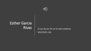 Esther Garcia
Rivas El uso de las TIC en la vida cotidiana
M1C3G35-136
 