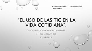 “EL USO DE LAS TIC EN LA
VIDA COTIDIANA”.
GUADALUPE PAOLA CAMACHO MARTINEZ
M1-REC-230320-008
05/04/2020
CamachoMartinez _GuadalupePaola
_M01S3AI6
 