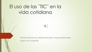 El uso de las ¨TIC¨ en la
vida cotidiana
Nombre del Alumno: Alfredo Temoatzin Vazquez Hernández.
Grupo: M1C1G44-033
 