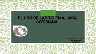 EL USO DE LAS TIC EN AL VIDA
COTIDIANA.
Alejandra Reyes Galán
M1C3G48-090
19/02/2023
 