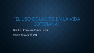 “EL USO DE LAS TIC EN LA VIDA
COTIDIANA”.
Nombre: Francisca Funes Parra
Grupo: M1C3G47-101
 