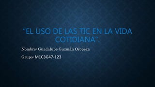 “EL USO DE LAS TIC EN LA VIDA
COTIDIANA”.
Nombre: Guadalupe Guzmán Oropeza
Grupo: M1C3G47-123
 