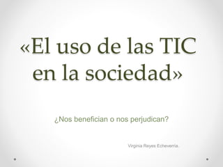 «El uso de las TIC
en la sociedad»
¿Nos benefician o nos perjudican?
Virginia Reyes Echeverría.
 