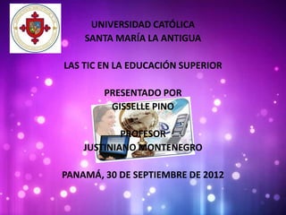 UNIVERSIDAD CATÓLICA
    SANTA MARÍA LA ANTIGUA

LAS TIC EN LA EDUCACIÓN SUPERIOR

        PRESENTADO POR
         GISSELLE PINO

            PROFESOR
    JUSTINIANO MONTENEGRO

PANAMÁ, 30 DE SEPTIEMBRE DE 2012
 