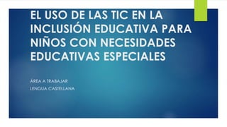 EL USO DE LAS TIC EN LA 
INCLUSIÓN EDUCATIVA PARA 
NIÑOS CON NECESIDADES 
EDUCATIVAS ESPECIALES 
ÁREA A TRABAJAR 
LENGUA CASTELLANA 
 