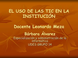EL USO DE LAS TIC EN LA
     INSTITUCIÓN

 Docente Leonardo Meza
        Bárbara Álvarez
 Especialización y administración de la
              informática
           UDES GRUPO 14
 