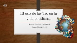 El uso de las Tic en la
vida cotidiana.
Nombre: Gabriela Becerra Girón
Grupo: M1C2G15-130
 