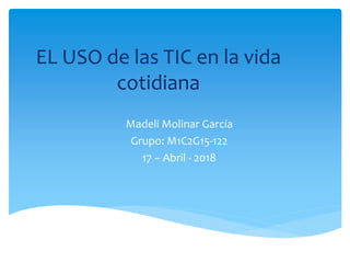 EL USO de las TIC en la vida
cotidiana
Madeli Molinar García
Grupo: M1C2G15-122
17 – Abril - 2018
 