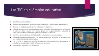 Las TIC en el ámbito educativo
 Estudiantes utilizando tics
 Suprime en cierta forma las restricciones de espacio y tiempo para la enseñanza.
 Supone un modelo educativo más enfocado en el alumno.
 Permite la creación de ambientes educativos cómodos pero desafiantes, en los que
el alumno debe asumir un mayor grado de responsabilidad, actividad y
participación, pero que a su vez garantizan resultados eficaces.
 Mantiene la motivación y el interés de los estudiantes en el aprendizaje.
 Fomenta la interdisciplinariedad y el trabajo en equipo, así como la alfabetización
por medios digitales y audiovisuales.
 Las TICS en la educación facilitan la búsqueda de información y estimula en el
estudiante su capacidad para la selección de la misma.
 Promueve la expresión y la creatividad.
 
