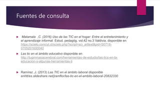 Fuentes de consulta
 Matamala ,C. (2016) Uso de las TIC en el hogar: Entre el entretenimiento y
el aprendizaje informal. Estud. pedagóg. vol.42 no.3 Valdivia. disponible en
https://scielo.conicyt.cl/scielo.php?script=sci_arttext&pid=S0718-
0705201600040
 Las tic en el ámbito educativo disponible en
http://tugimnasiacerebral.com/herramientas-de-estudio/las-tics-en-la-
educacion-y-algunas-herramientas-ti
 Ramírez ,J. (2013) Las TIC en el ámbito laboral disponible
enhtt/es.slideshare.net/jramflor/las-tic-en-el-ambito-laboral-20832330
 