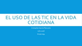 EL USO DE LAS TIC EN LA VIDA
COTIDIANA
Cristopher García Plancarte
Julio 2018
Grupo:094
 